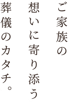 ご家族の想いに寄り添う葬儀のカタチ。