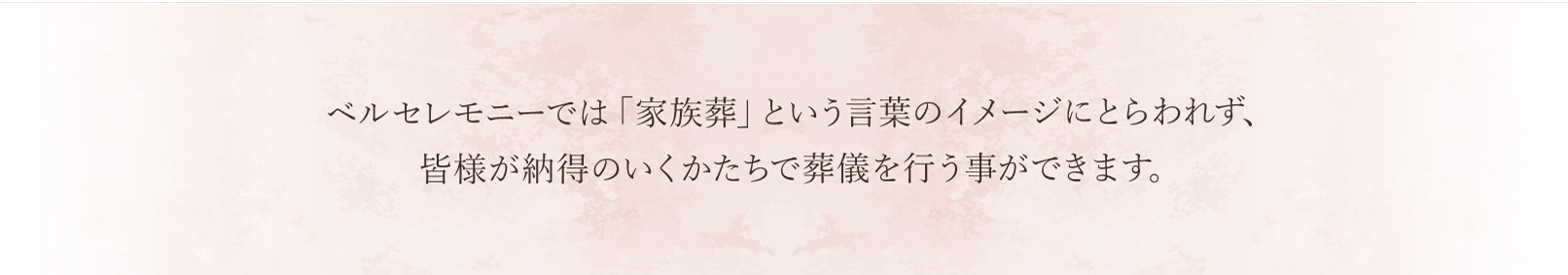 ベルセレモニーでは「家族葬」という言葉のイメージにとらわれず、皆様が納得のいくかたちで葬儀を行う事ができます。