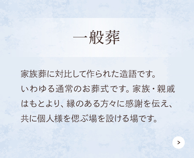 一般葬 家族・親戚はもとより、縁のある方々に感謝を伝え、社会的なつながりに区切りをつけるお別れの場をここでは規模的な意味合いも含めて一般葬としています。